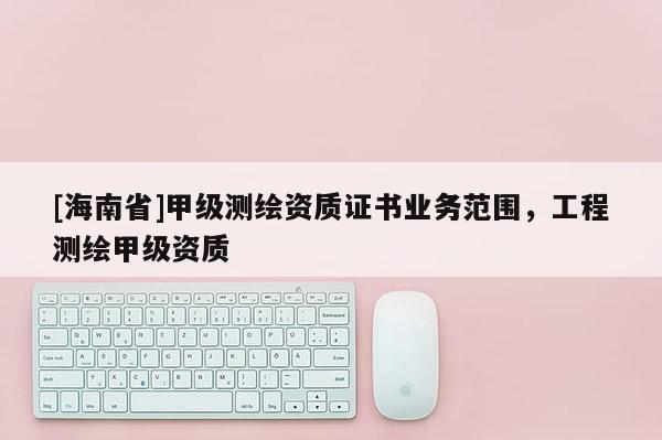 [海南省]甲級測繪資質證書業(yè)務范圍，工程測繪甲級資質