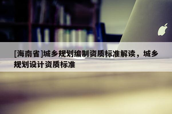 [海南省]城鄉(xiāng)規(guī)劃編制資質(zhì)標(biāo)準(zhǔn)解讀，城鄉(xiāng)規(guī)劃設(shè)計資質(zhì)標(biāo)準(zhǔn)