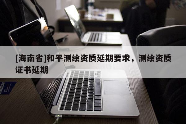 [海南省]和平測(cè)繪資質(zhì)延期要求，測(cè)繪資質(zhì)證書延期