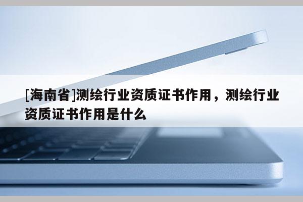 [海南省]測(cè)繪行業(yè)資質(zhì)證書作用，測(cè)繪行業(yè)資質(zhì)證書作用是什么