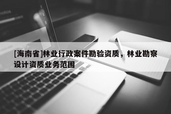 [海南省]林業(yè)行政案件勘驗資質(zhì)，林業(yè)勘察設(shè)計資質(zhì)業(yè)務(wù)范圍