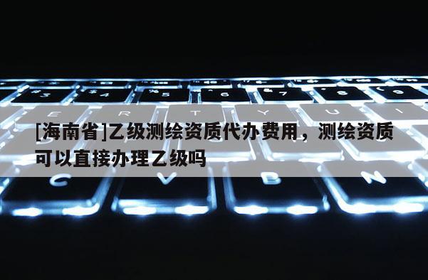 [海南省]乙級(jí)測(cè)繪資質(zhì)代辦費(fèi)用，測(cè)繪資質(zhì)可以直接辦理乙級(jí)嗎