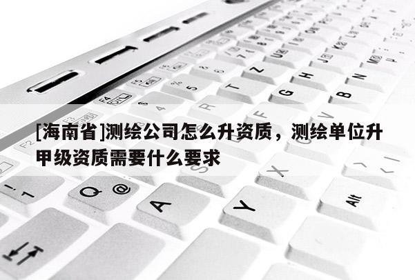 [海南省]測(cè)繪公司怎么升資質(zhì)，測(cè)繪單位升甲級(jí)資質(zhì)需要什么要求