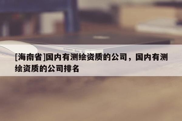[海南省]國(guó)內(nèi)有測(cè)繪資質(zhì)的公司，國(guó)內(nèi)有測(cè)繪資質(zhì)的公司排名