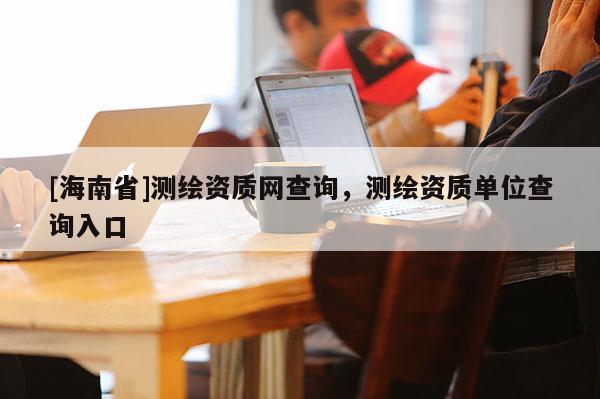 [海南省]測繪資質網查詢，測繪資質單位查詢入口