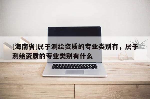 [海南省]屬于測(cè)繪資質(zhì)的專業(yè)類別有，屬于測(cè)繪資質(zhì)的專業(yè)類別有什么
