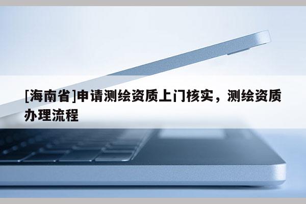 [海南省]申請測繪資質(zhì)上門核實，測繪資質(zhì)辦理流程