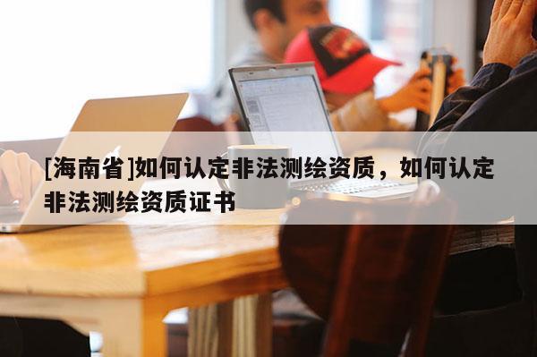 [海南省]如何認定非法測繪資質(zhì)，如何認定非法測繪資質(zhì)證書