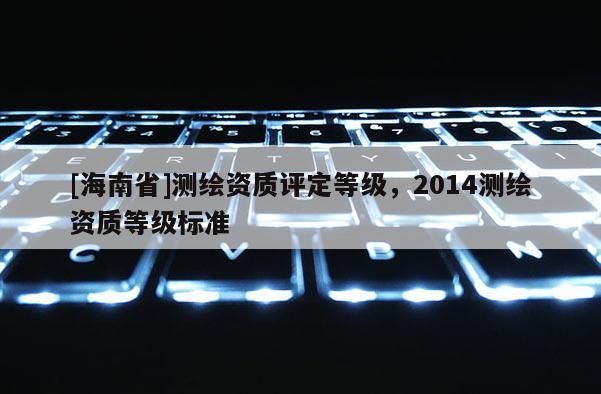 [海南省]測繪資質(zhì)評(píng)定等級(jí)，2014測繪資質(zhì)等級(jí)標(biāo)準(zhǔn)