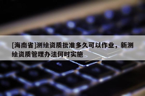 [海南省]測(cè)繪資質(zhì)批準(zhǔn)多久可以作業(yè)，新測(cè)繪資質(zhì)管理辦法何時(shí)實(shí)施