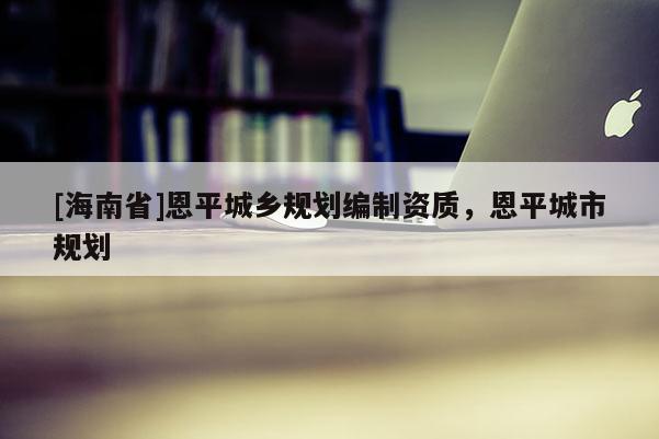 [海南省]恩平城鄉(xiāng)規(guī)劃編制資質(zhì)，恩平城市規(guī)劃