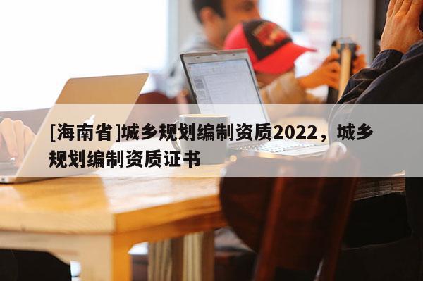 [海南省]城鄉(xiāng)規(guī)劃編制資質(zhì)2022，城鄉(xiāng)規(guī)劃編制資質(zhì)證書(shū)
