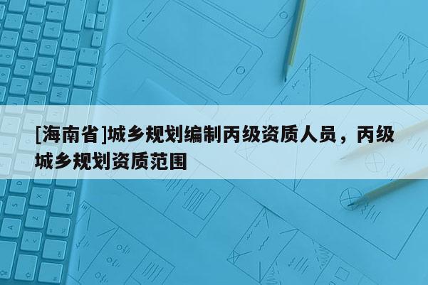 [海南省]城鄉(xiāng)規(guī)劃編制丙級(jí)資質(zhì)人員，丙級(jí)城鄉(xiāng)規(guī)劃資質(zhì)范圍