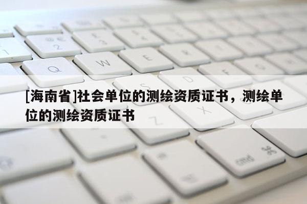 [海南省]社會(huì)單位的測(cè)繪資質(zhì)證書，測(cè)繪單位的測(cè)繪資質(zhì)證書