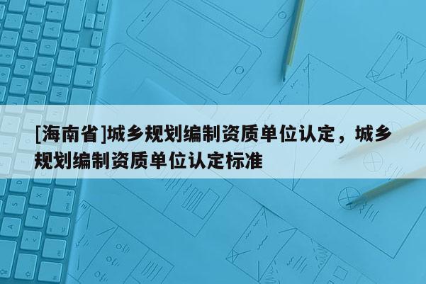 [海南省]城鄉(xiāng)規(guī)劃編制資質(zhì)單位認定，城鄉(xiāng)規(guī)劃編制資質(zhì)單位認定標準