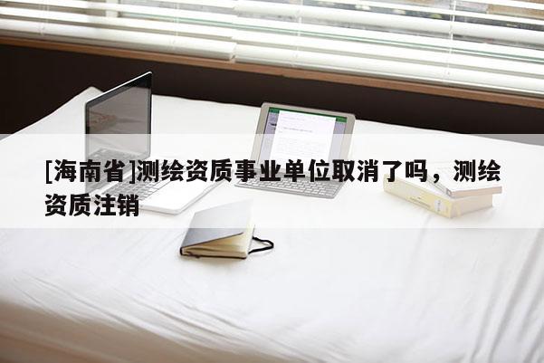 [海南省]測繪資質(zhì)事業(yè)單位取消了嗎，測繪資質(zhì)注銷