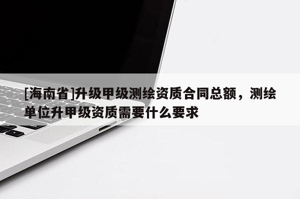 [海南省]升級甲級測繪資質(zhì)合同總額，測繪單位升甲級資質(zhì)需要什么要求