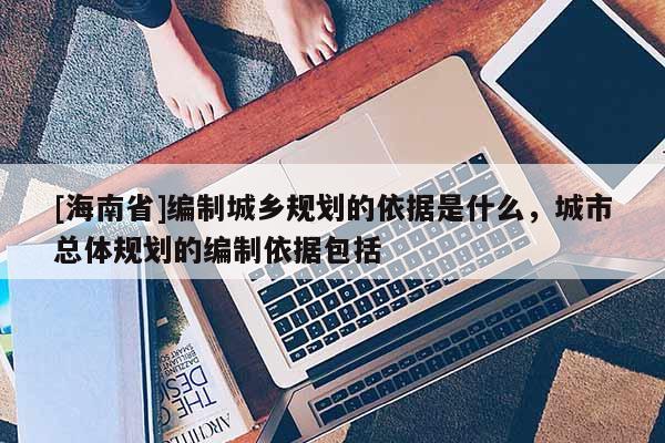 [海南省]編制城鄉(xiāng)規(guī)劃的依據(jù)是什么，城市總體規(guī)劃的編制依據(jù)包括