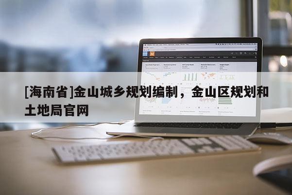 [海南省]金山城鄉(xiāng)規(guī)劃編制，金山區(qū)規(guī)劃和土地局官網(wǎng)