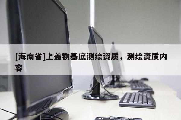 [海南省]上蓋物基底測(cè)繪資質(zhì)，測(cè)繪資質(zhì)內(nèi)容