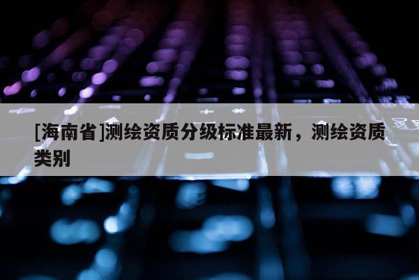 [海南省]測(cè)繪資質(zhì)分級(jí)標(biāo)準(zhǔn)最新，測(cè)繪資質(zhì)類(lèi)別