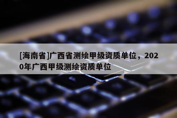 [海南省]廣西省測(cè)繪甲級(jí)資質(zhì)單位，2020年廣西甲級(jí)測(cè)繪資質(zhì)單位