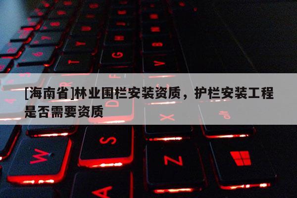 [海南省]林業(yè)圍欄安裝資質，護欄安裝工程是否需要資質