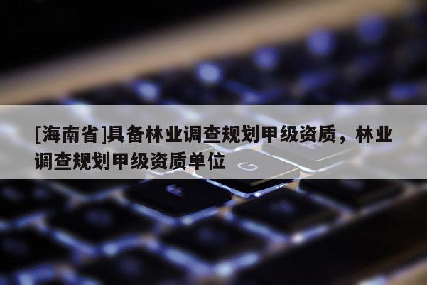 [海南省]具備林業(yè)調(diào)查規(guī)劃甲級資質(zhì)，林業(yè)調(diào)查規(guī)劃甲級資質(zhì)單位