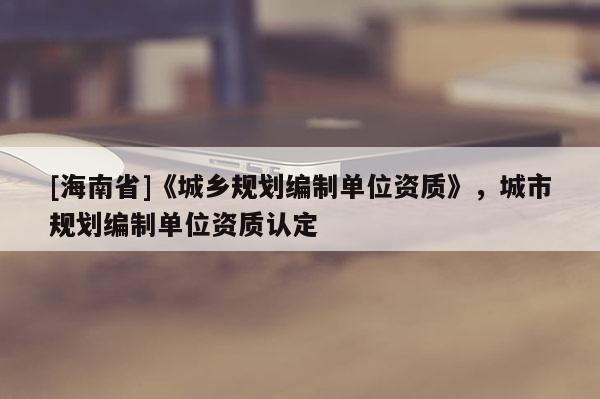 [海南省]《城鄉(xiāng)規(guī)劃編制單位資質(zhì)》，城市規(guī)劃編制單位資質(zhì)認(rèn)定