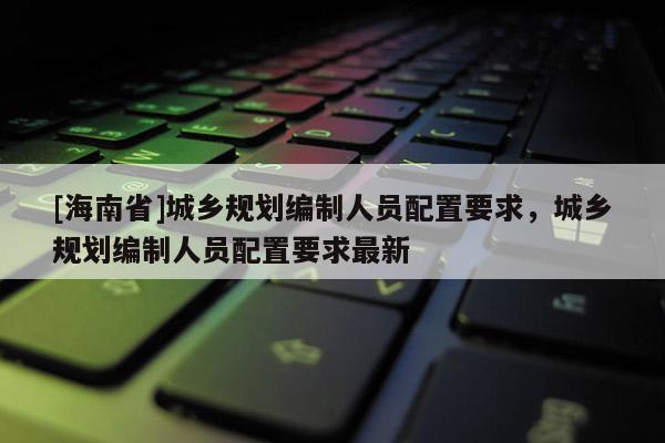 [海南省]城鄉(xiāng)規(guī)劃編制人員配置要求，城鄉(xiāng)規(guī)劃編制人員配置要求最新