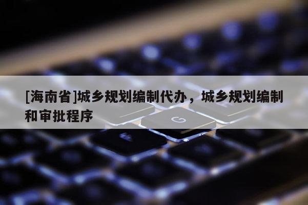 [海南省]城鄉(xiāng)規(guī)劃編制代辦，城鄉(xiāng)規(guī)劃編制和審批程序