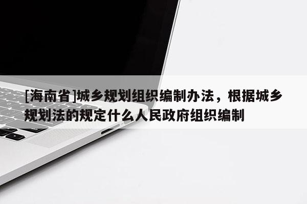 [海南省]城鄉(xiāng)規(guī)劃組織編制辦法，根據(jù)城鄉(xiāng)規(guī)劃法的規(guī)定什么人民政府組織編制