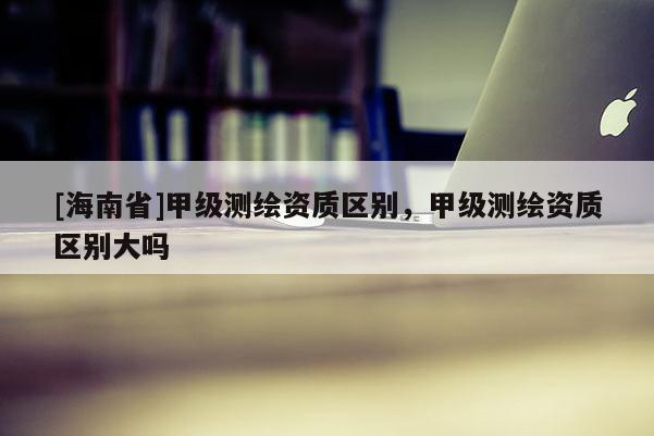 [海南省]甲級(jí)測(cè)繪資質(zhì)區(qū)別，甲級(jí)測(cè)繪資質(zhì)區(qū)別大嗎