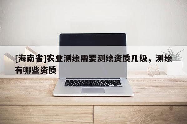 [海南省]農(nóng)業(yè)測繪需要測繪資質(zhì)幾級，測繪有哪些資質(zhì)