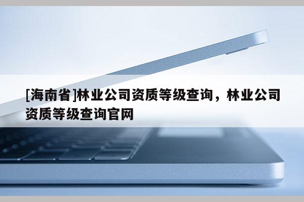 [海南省]林業(yè)公司資質(zhì)等級查詢，林業(yè)公司資質(zhì)等級查詢官網(wǎng)