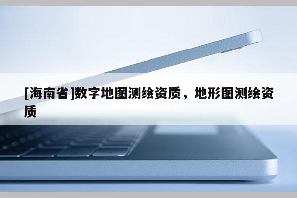 [海南省]數(shù)字地圖測繪資質(zhì)，地形圖測繪資質(zhì)