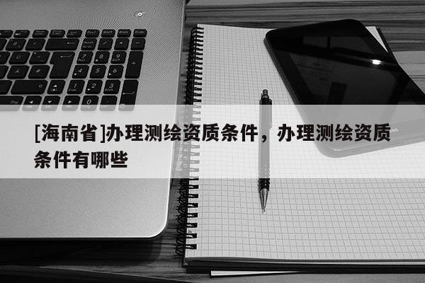 [海南省]辦理測(cè)繪資質(zhì)條件，辦理測(cè)繪資質(zhì)條件有哪些