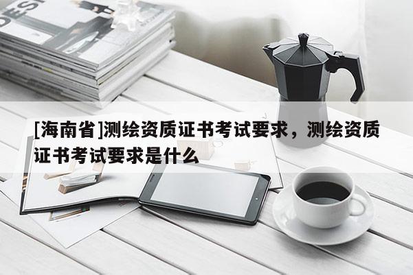 [海南省]測繪資質(zhì)證書考試要求，測繪資質(zhì)證書考試要求是什么
