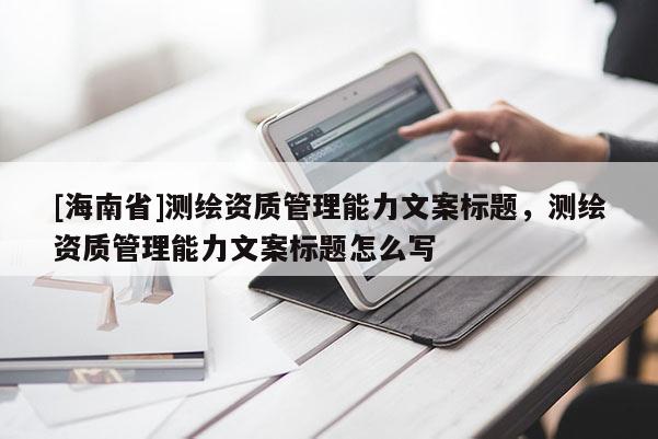 [海南省]測繪資質(zhì)管理能力文案標(biāo)題，測繪資質(zhì)管理能力文案標(biāo)題怎么寫