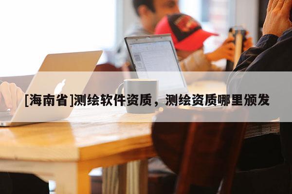 [海南省]測(cè)繪軟件資質(zhì)，測(cè)繪資質(zhì)哪里頒發(fā)