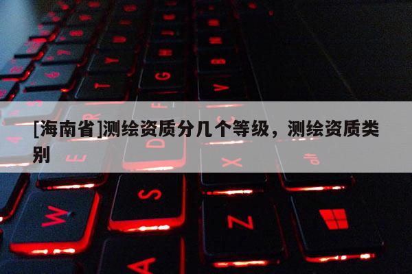 [海南省]測(cè)繪資質(zhì)分幾個(gè)等級(jí)，測(cè)繪資質(zhì)類別