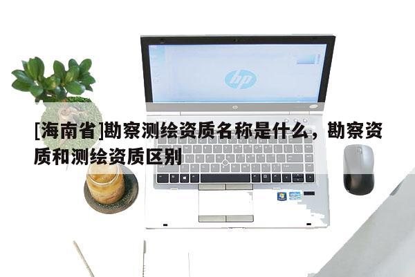 [海南省]勘察測(cè)繪資質(zhì)名稱是什么，勘察資質(zhì)和測(cè)繪資質(zhì)區(qū)別
