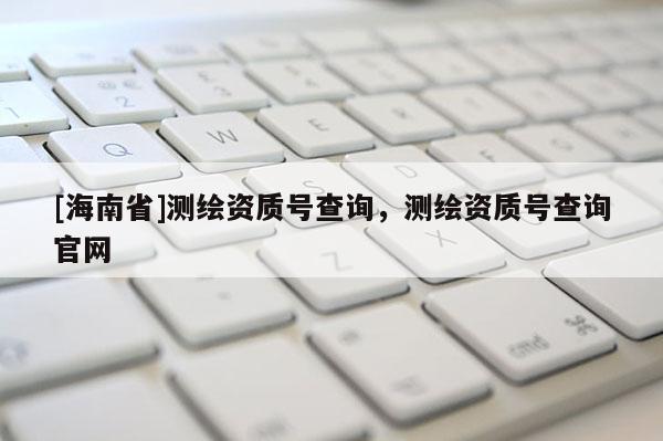 [海南省]測繪資質(zhì)號查詢，測繪資質(zhì)號查詢官網(wǎng)