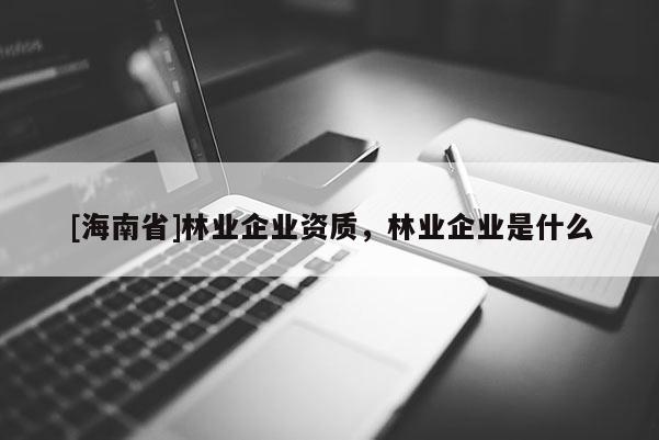 [海南省]林業(yè)企業(yè)資質(zhì)，林業(yè)企業(yè)是什么