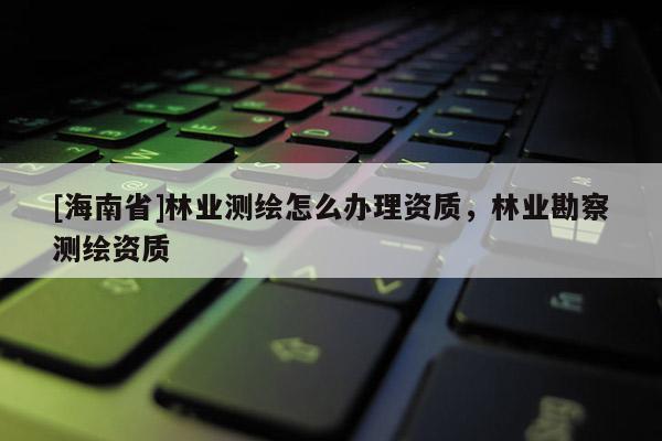 [海南省]林業(yè)測繪怎么辦理資質，林業(yè)勘察測繪資質