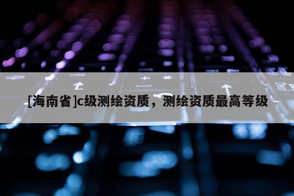 [海南省]c級(jí)測繪資質(zhì)，測繪資質(zhì)最高等級(jí)