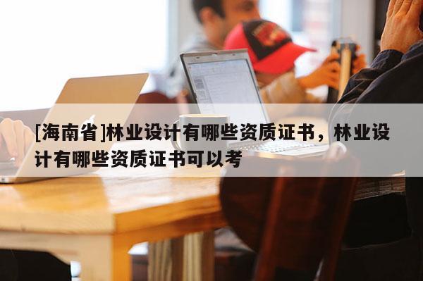 [海南省]林業(yè)設(shè)計(jì)有哪些資質(zhì)證書(shū)，林業(yè)設(shè)計(jì)有哪些資質(zhì)證書(shū)可以考