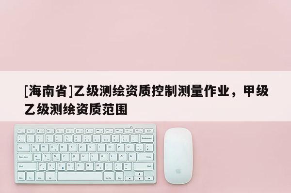 [海南省]乙級(jí)測(cè)繪資質(zhì)控制測(cè)量作業(yè)，甲級(jí)乙級(jí)測(cè)繪資質(zhì)范圍