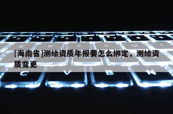 [海南省]測(cè)繪資質(zhì)年報(bào)要怎么綁定，測(cè)繪資質(zhì)變更