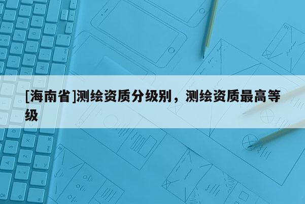 [海南省]測(cè)繪資質(zhì)分級(jí)別，測(cè)繪資質(zhì)最高等級(jí)